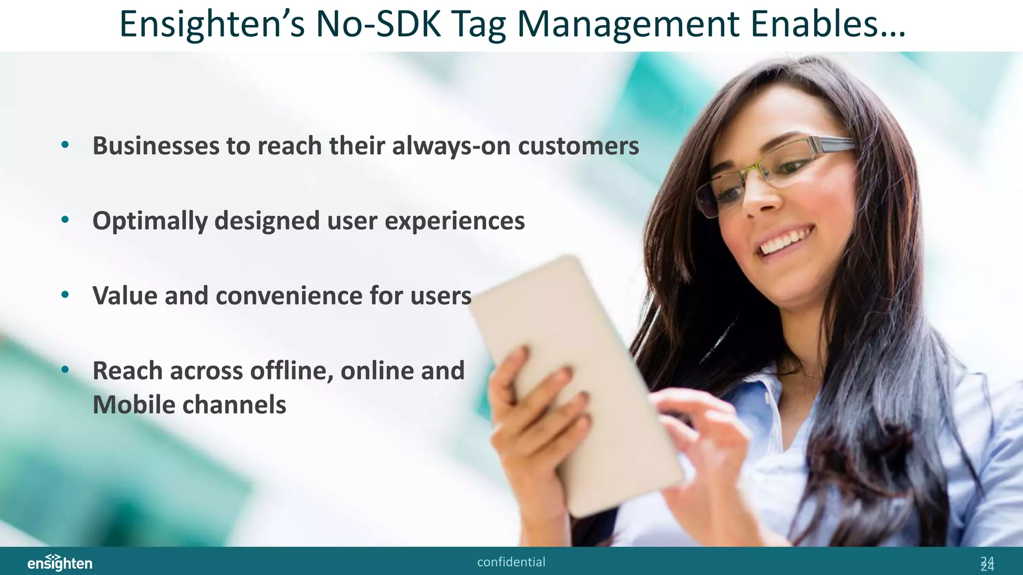 confidential 2424
Ensighten’s No-SDK Tag Management Enables…
• Businesses to reach their always-on customers
• Optimally designed user experiences
• Value and convenience for users
• Reach across offline, online and
Mobile channels
 