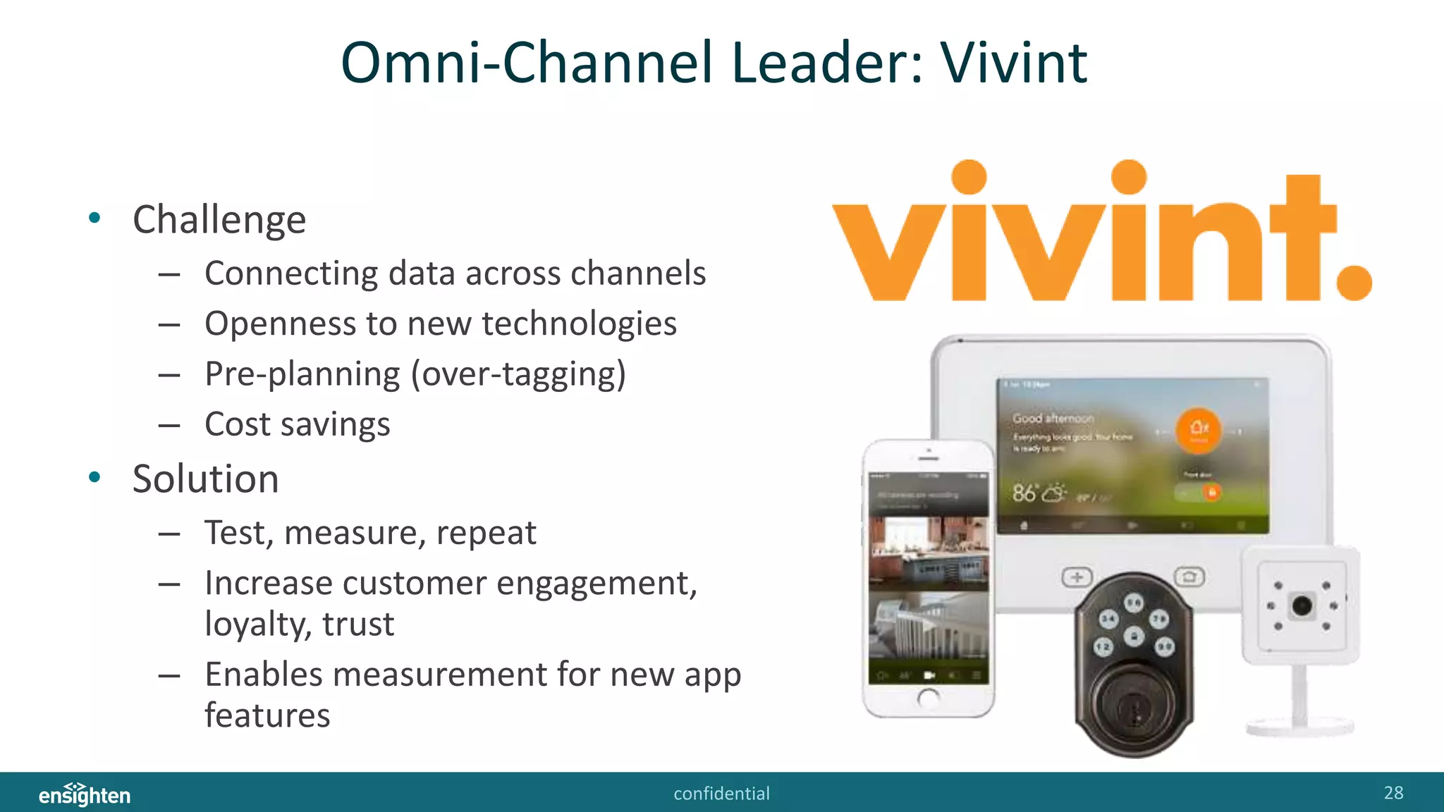 confidential 28
Omni-Channel Leader: Vivint
• Challenge
– Connecting data across channels
– Openness to new technologies
– Pre-planning (over-tagging)
– Cost savings
• Solution
– Test, measure, repeat
– Increase customer engagement,
loyalty, trust
– Enables measurement for new app
features
 