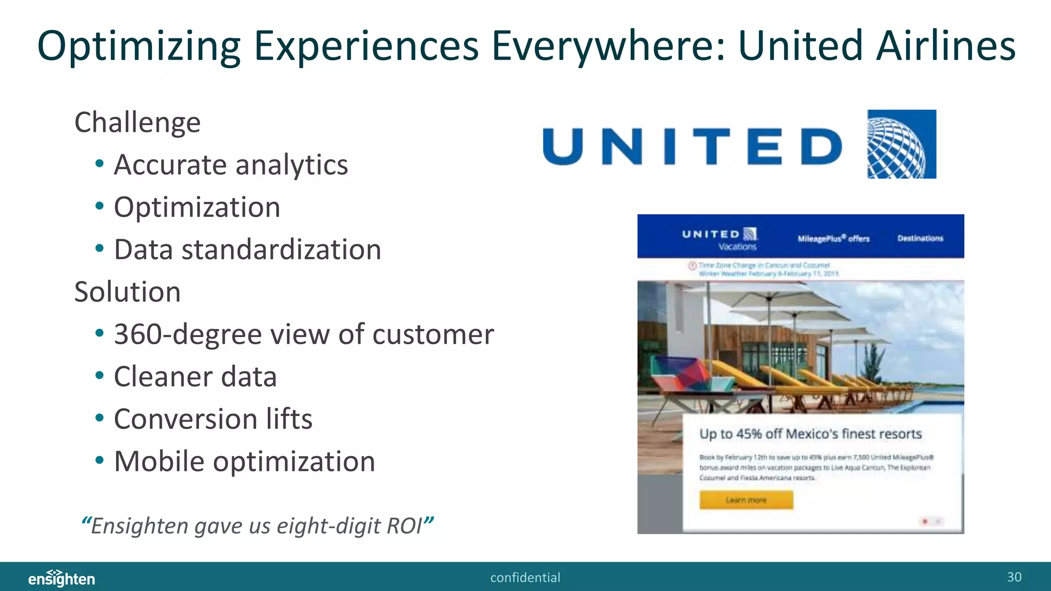 confidential 30
Optimizing Experiences Everywhere: United Airlines
Challenge
• Accurate analytics
• Optimization
• Data standardization
Solution
• 360-degree view of customer
• Cleaner data
• Conversion lifts
• Mobile optimization
“Ensighten gave us eight-digit ROI”
 