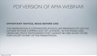 PDF VERSION OF AMA WEBINAR


             IMPORTANT NOTICE, READ BEFORE USE:

             THIS PRESENTATION IS COPYRIGHTED, IF YOU’D LIKE PERMISSION TO USE THIS
             OUTSIDE OF YOUR COMPANY, JUST LET US KNOW - AS THE IMAGES USED
             HEREIN ARE STOCK PHOTOGRAPHY, THEY CANNOT BE USED IN ANY OTHER
             FORM EXCEPT AS PART OF THIS PRESENTATION.




Thursday, June 18, 2009                                                               1
 