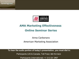 To hear the audio portion of today’s presentation, you must dial in:  Participants (US & Canada, Toll Free):  800 954 0622   Participants (international):  +1 212 231 2907   AMA Marketing Effectiveness  Online Seminar Series Anna Carbonara American Marketing Association 