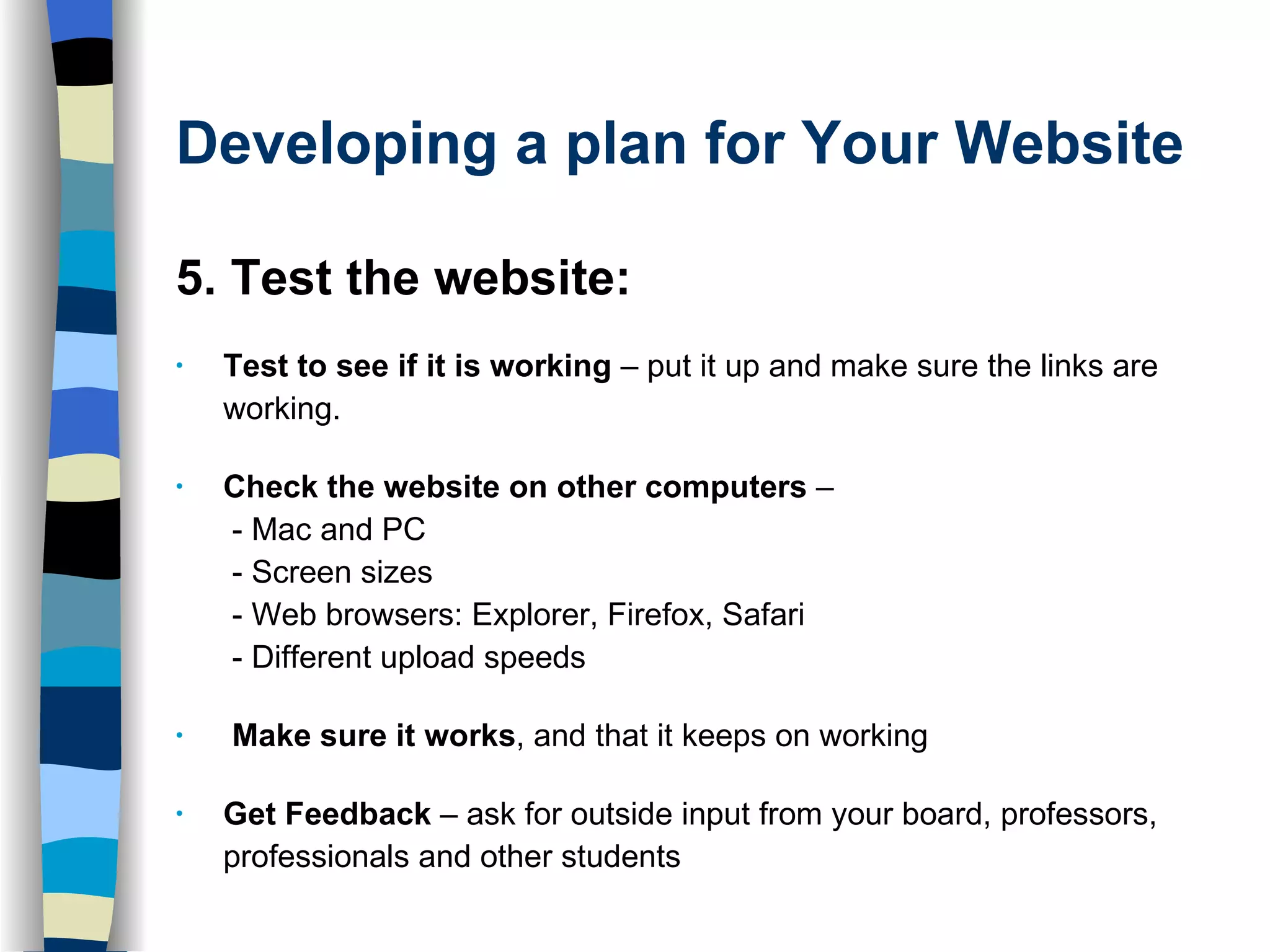 Developing a plan for Your Website 5. Test the website: Test to see if it is working  – put it up and make sure the links are working.  Check the website on other computers  –   - Mac and PC  - Screen sizes   - Web browsers: Explorer, Firefox, Safari  - Different upload speeds Make sure it works , and that it keeps on working Get Feedback  – ask for outside input from your board, professors, professionals and other students 