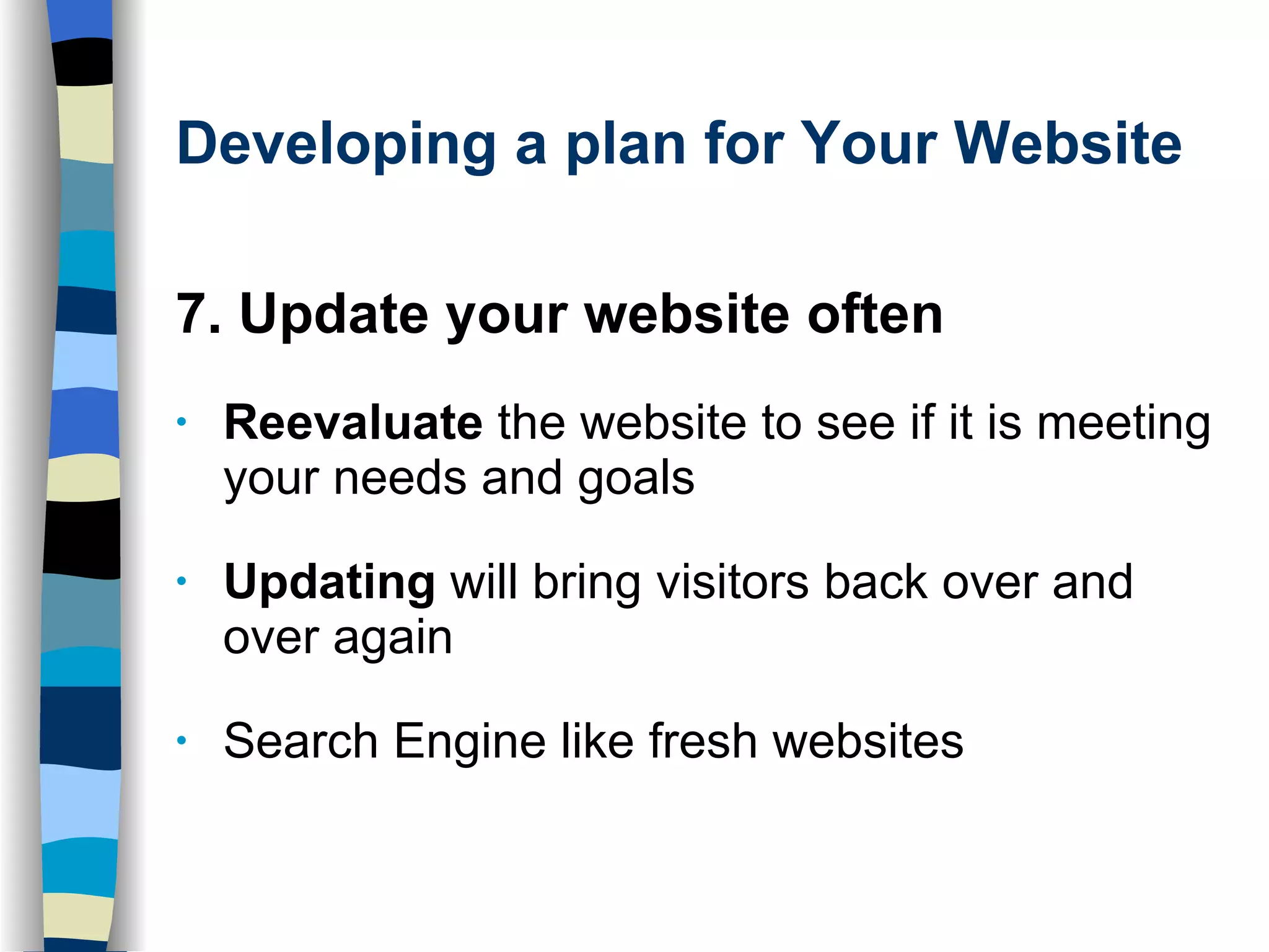 Developing a plan for Your Website 7. Update your website often Reevaluate  the website to see if it is meeting your needs and goals Updating  will bring visitors back over and over again Search Engine like fresh websites 