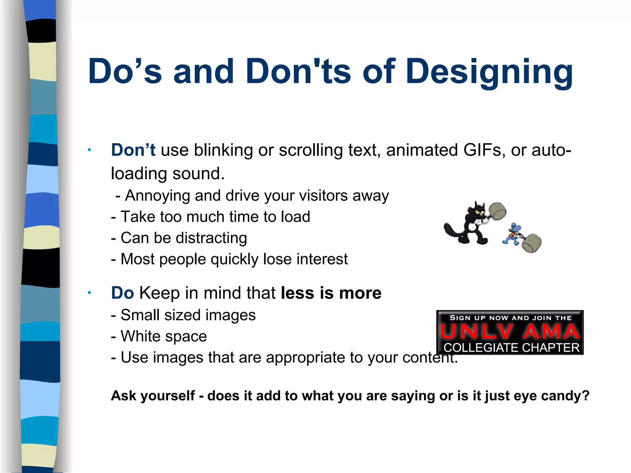 Do’s and Don'ts of Designing   Don’t   use blinking or scrolling text, animated GIFs, or auto-loading sound.  - Annoying and drive your visitors away - Take too much time to load - Can be distracting - Most people quickly lose interest  Do   Keep in mind that  less is more - Small sized images - White space  - Use images that are appropriate to your content.  Ask yourself - does it add to what you are saying or is it just eye candy? 