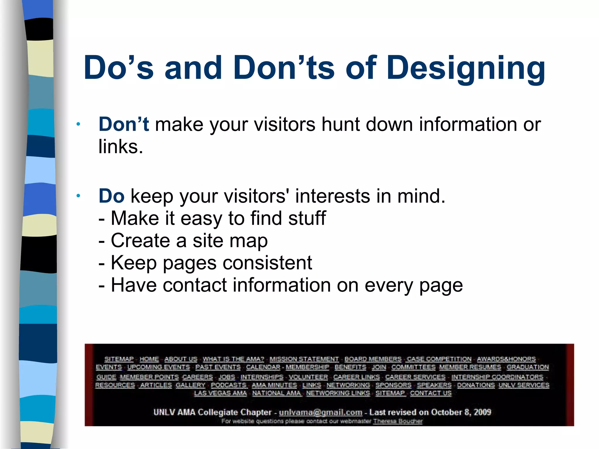 Do’s and Don’ts of Designing Don’t  make your visitors hunt down information or links. Do   keep your visitors' interests in mind. - Make it easy to find stuff - Create a site map - Keep pages consistent - Have contact information on every page 