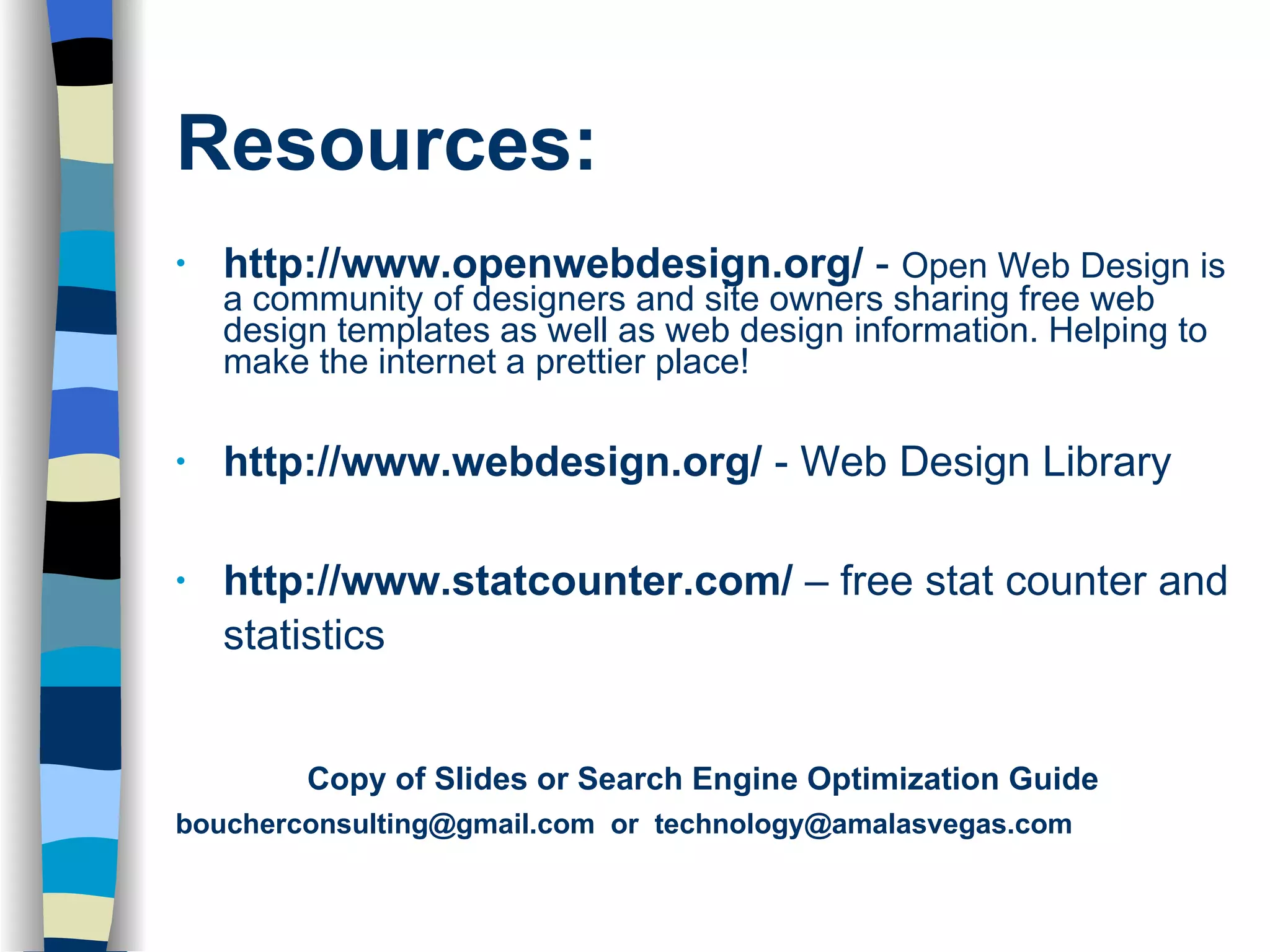 Resources: http://www.openwebdesign.org/  -  Open Web Design is a community of designers and site owners sharing free web design templates as well as web design information. Helping to make the internet a prettier place! http://www.webdesign.org/  - Web Design Library http://www.statcounter.com/  – free stat counter and statistics Copy of Slides or Search Engine Optimization Guide boucherconsulting@gmail.com  or  [email_address] 