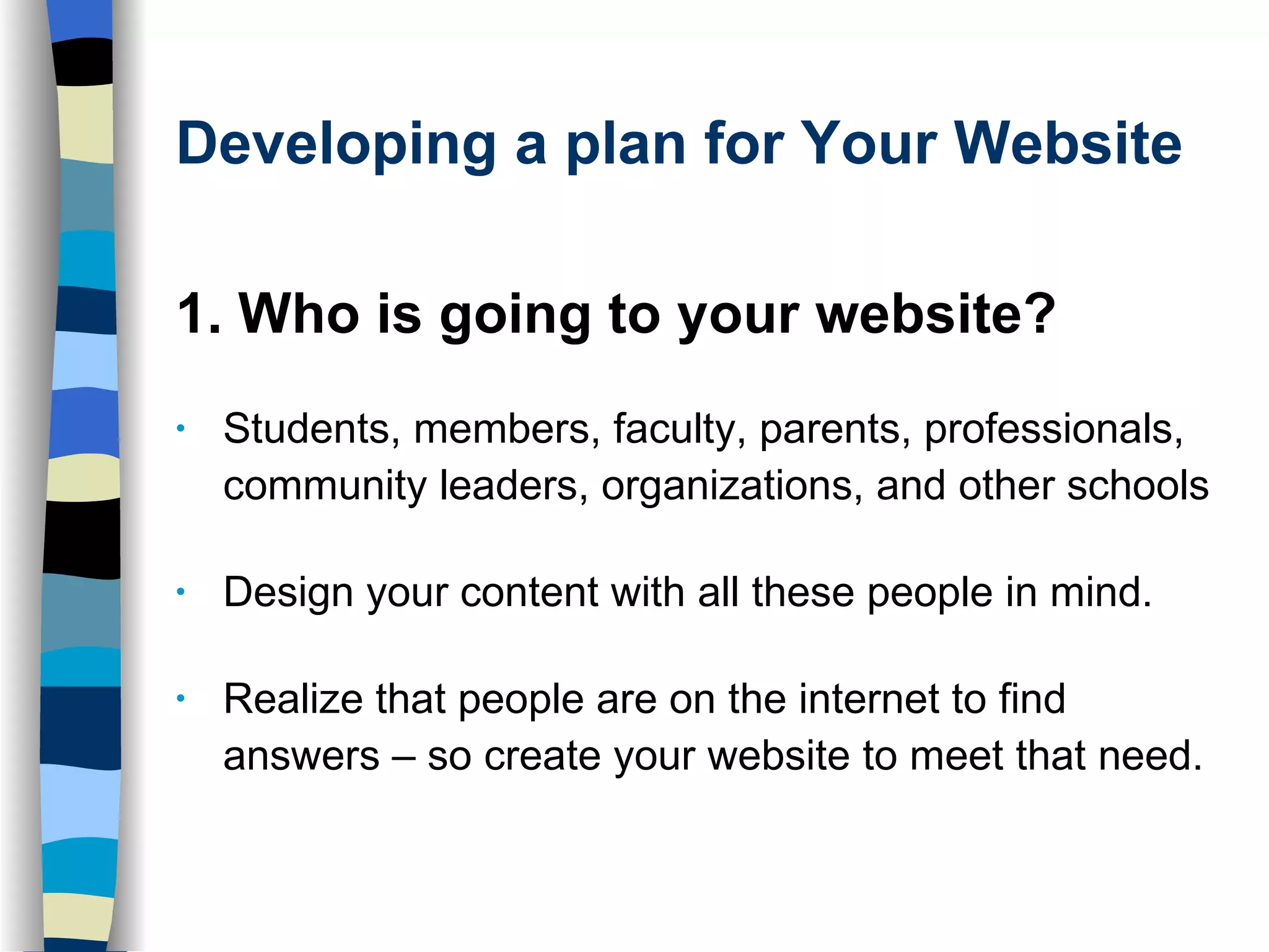 Developing a plan for Your Website 1. Who is going to your website?  Students, members, faculty, parents, professionals, community leaders, organizations, and other schools Design your content with all these people in mind.  Realize that people are on the internet to find answers – so create your website to meet that need.  