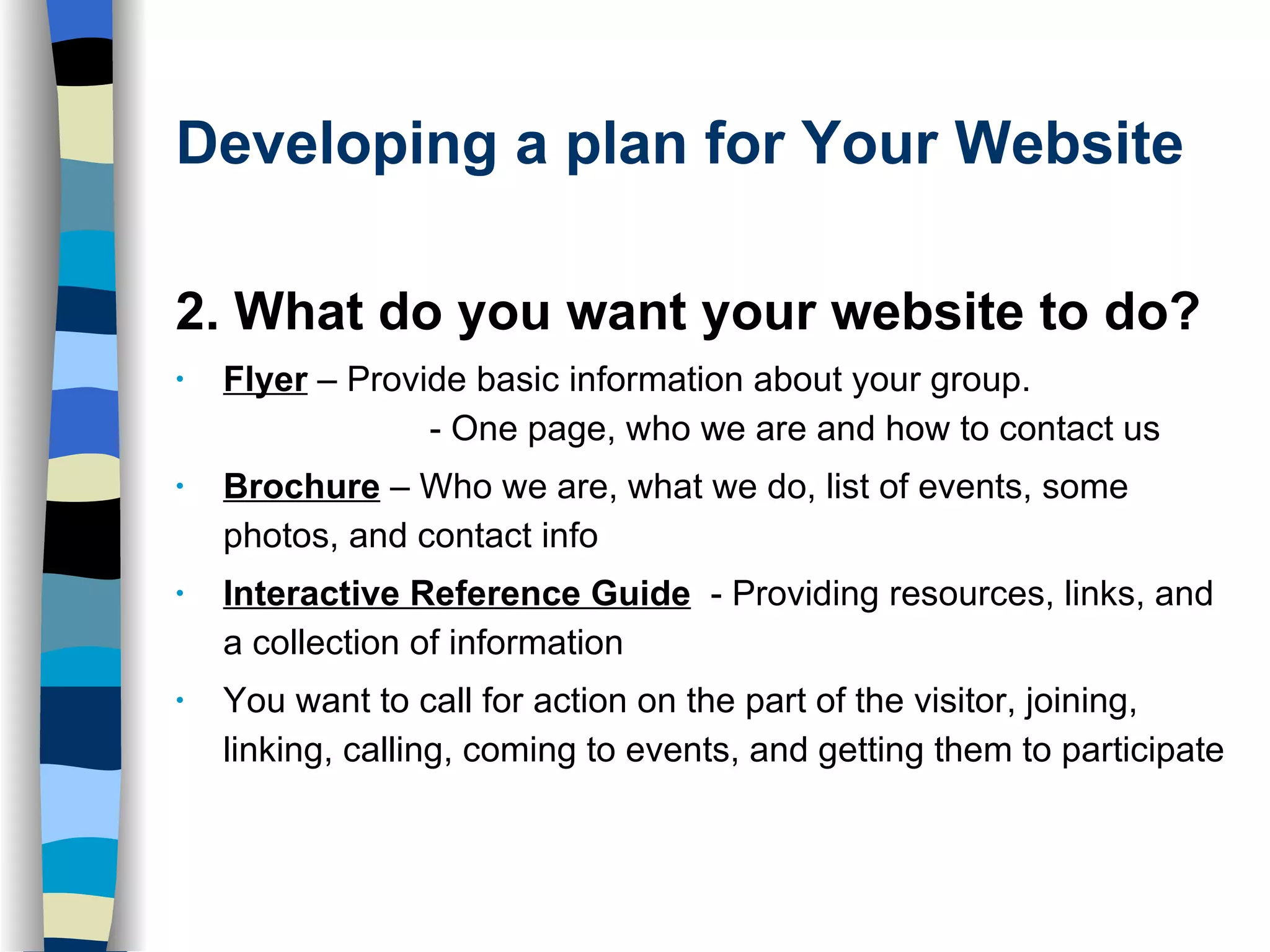 Developing a plan for Your Website 2. What do you want your website to do? Flyer   – Provide basic information about your group.  - One page, who we are and how to contact us  Brochure   – Who we are, what we do, list of events, some photos, and contact info Interactive Reference Guide   - Providing resources, links, and a collection of information You want to call for action on the part of the visitor, joining, linking, calling, coming to events, and getting them to participate 