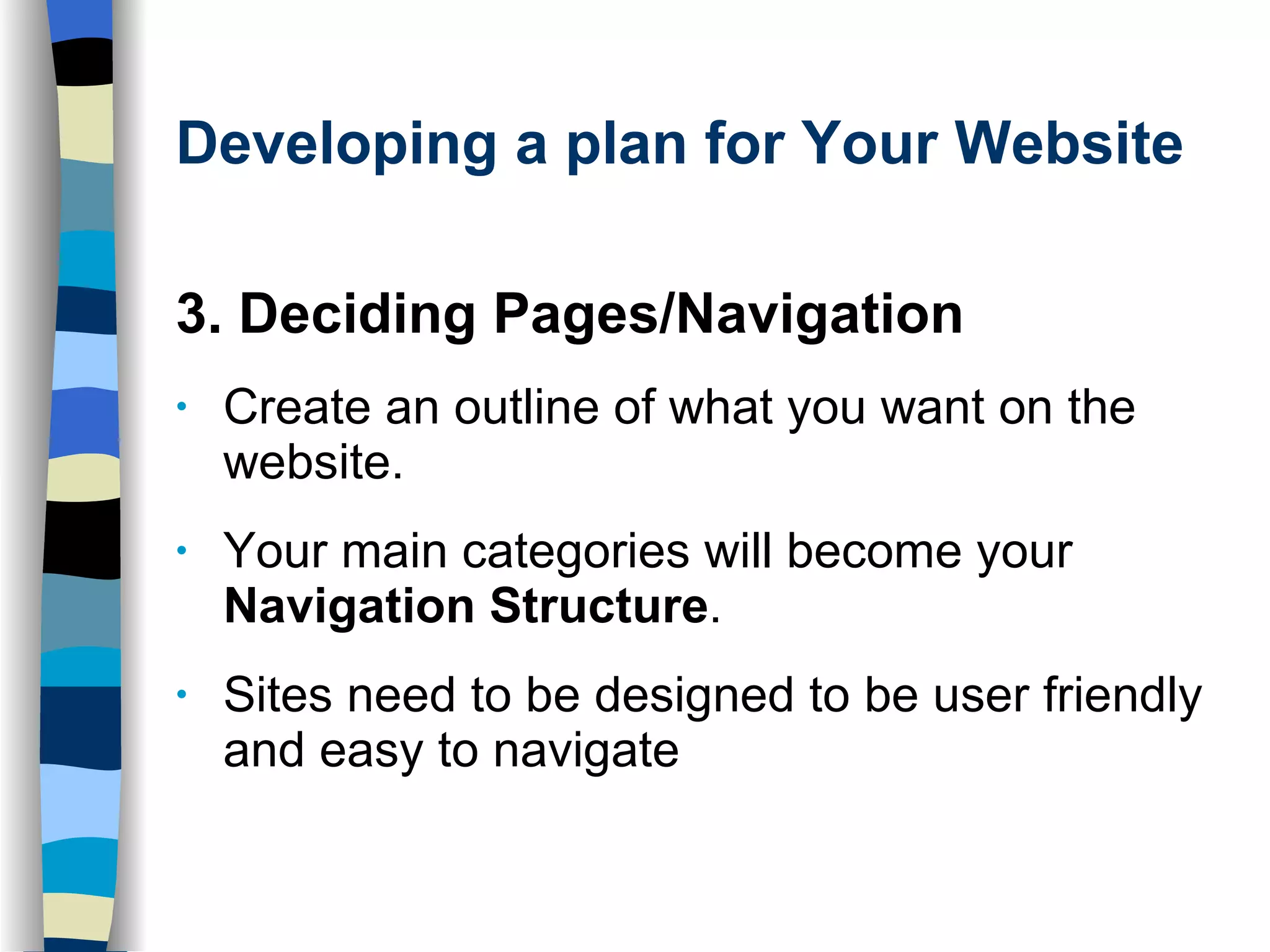 Developing a plan for Your Website 3. Deciding Pages/Navigation   Create an outline of what you want on the website.  Your main categories will become your  Navigation Structure .  Sites need to be designed to be user friendly and easy to navigate 