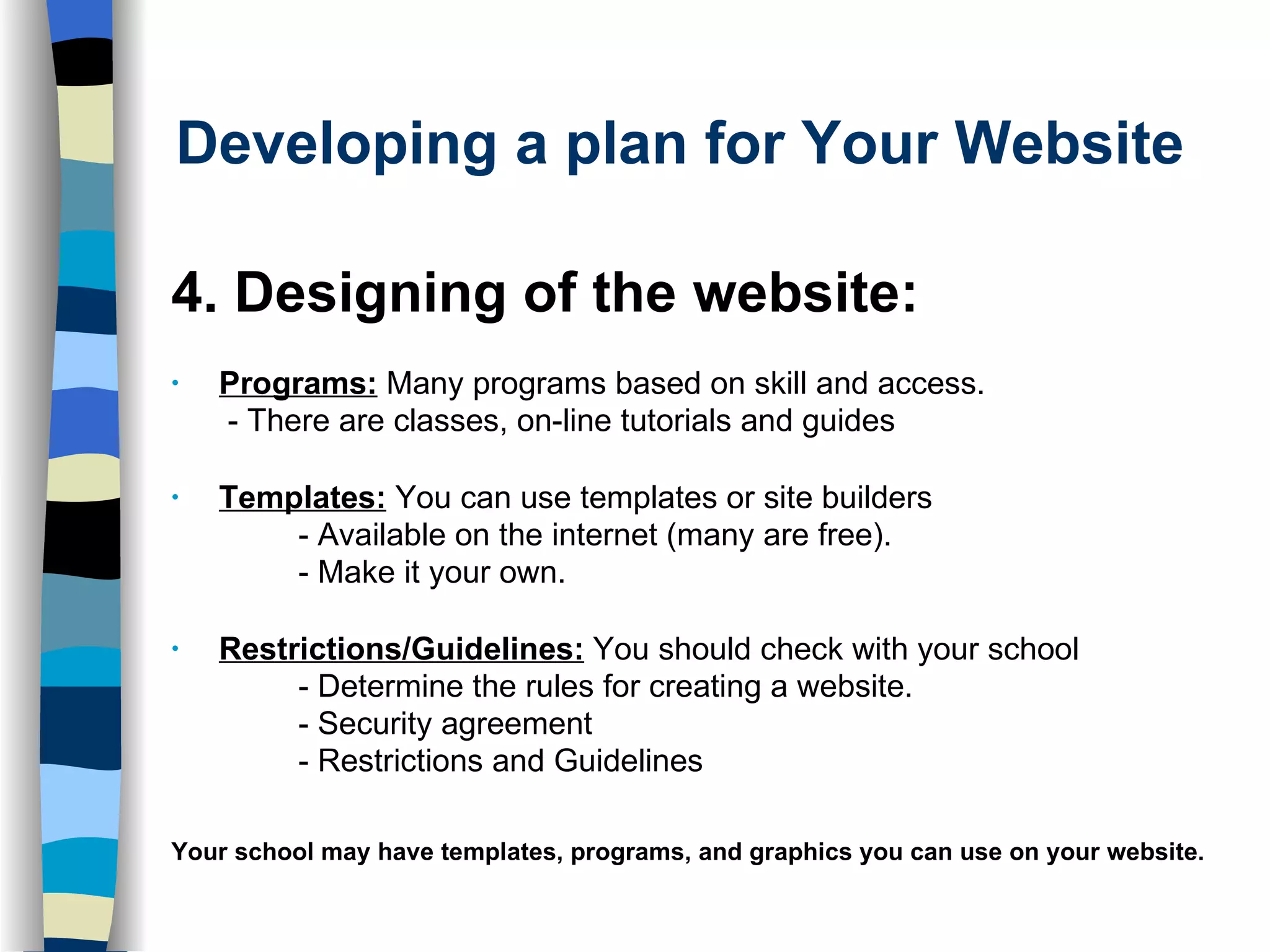 Developing a plan for Your Website 4. Designing of the website: Programs:  Many programs based on skill and access.   - There are classes, on-line tutorials and guides Templates:  You can use templates or site builders - Available on the internet (many are free).  - Make it your own. Restrictions/Guidelines:  You should check with your school  - Determine the rules for creating a website.  - Security agreement - Restrictions and Guidelines Your school may have templates, programs, and graphics you can use on your website.   