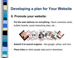 Developing a plan for Your Website 6. Promote your website: Put the web address on everything -  flyers, business cards, bulletin boards, social networking sites, etc… Submit it to search engines  – like google, yahoo, and msn Place links  on other people sites and in directories 