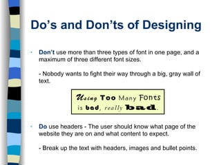Do’s and Don’ts of Designing Don’t   use more than three types of font in one page, and a maximum of three different font sizes. - Nobody wants to fight their way through a big, gray wall of text. Do   use headers -   The user should know what page of the website they are on and what content to expect.  - Break up the text with headers, images and bullet points.  
