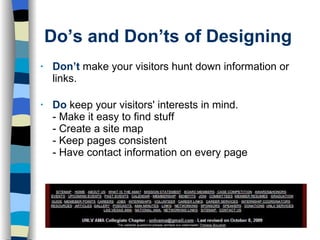 Do’s and Don’ts of Designing Don’t  make your visitors hunt down information or links. Do   keep your visitors' interests in mind. - Make it easy to find stuff - Create a site map - Keep pages consistent - Have contact information on every page 