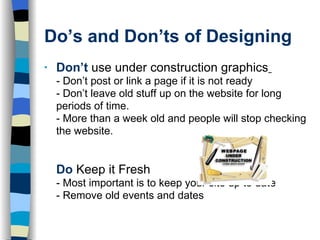 Do’s and Don’ts of Designing Don’t   use under construction graphics   - Don’t post or link a page if it is not ready - Don’t leave old stuff up on the website for long periods of time.  - More than a week old and people will stop checking the website.  Do   Keep it Fresh - Most important is to keep your site up to date - Remove old events and dates 