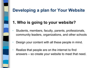Developing a plan for Your Website 1. Who is going to your website?  Students, members, faculty, parents, professionals, community leaders, organizations, and other schools Design your content with all these people in mind.  Realize that people are on the internet to find answers – so create your website to meet that need.  