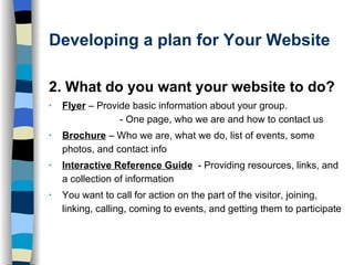 Developing a plan for Your Website 2. What do you want your website to do? Flyer   – Provide basic information about your group.  - One page, who we are and how to contact us  Brochure   – Who we are, what we do, list of events, some photos, and contact info Interactive Reference Guide   - Providing resources, links, and a collection of information You want to call for action on the part of the visitor, joining, linking, calling, coming to events, and getting them to participate 