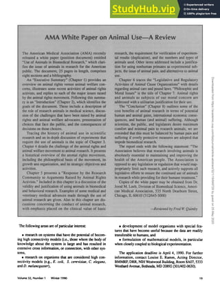 AMA White Paper on Animal Use—A Review
The American Medical Association (AMA) recently
released a white paper (position document) entitled
"Use of Animals in Biomedicai Research,** which clari-
fies the issue of animals in research for the American
public. The document* 25 pages in length, comprises
eight sections and a bibliography.
An "Executive Summary" (Chapter 1) provides an
overview on animal rights versos annual welfare con-
cerns, iinsfrafes some recent activities of annual rights
activists, and replies to each of Ihe major issues raised
by the animal rights movement FoBowing this summa-
ry is an "introduction* (Chapter 2), which identifies the
goals of the document These include a description of
the role of research animals in medical science, discus-
sion of die challenges that have been raised by animal
rights and animal welfare advocates, presentation of
choices that face the public, and the consequences of
decisions on those choices.
Tracing the history of animal use in scientific
research and an in-depth discussion of experiments that
require the use of animals is the topic of Chapter 3.
Chapter 4 details the challenge of the animal rights and
animal welfare movement to animal research. It presents
a historical overview of the animal rights movement,
tedudmg the philosophical basis of the movement, its
growth ana organization, and its strategic objectives and
activities.
Chapter 5 presents a "Response by the Research
Community to Arguments Raised by Animal Rights
Activists." Included in mis chapter is a discussion of the
validity and justification of using animals in bioraedical
and behavioral research. Examples of some medical and
veterinary medical advances made through the use of
animal research are given. Also in mis chapter are dis-
cussions concerning the conduct of animal research,
with emphasis placed on die clinical value of basic
research, the requirement for verification of experimen-
tal results (duplication), and the numbers and types of
animals used. Other items addressed include a justifica-
tion for using nonhuman primates as experimental sub-
jects, the issue of animal pain, and alternatives to animal
use.
Chapter 6 traces the "Legislative and Regulatory
Activities of Animal Cause Organizations" with details
regarding animal care and pound laws. Philosophic and
Moral Issues** is the title of Chapter 7. Animal rights
and animals as subjects of our moral concern are
addressed with a utilitarianjustification for their use.
The "Conclusion" (Chapter 8) outlines some of the
cost benefits of animal research in terms of potential
human and animal gains, international economic conse-
quences, and human (and animal) suffering. Although
scientists, the public, and legislators desire maximum
comfort and minimal pain to research animals, we are
reminded mat this must be balanced by human pain and
suffering if overly protective measures are adopted that
impede biomedicai research.
The report ends with the following statement: "The
Association believes that research involving animals is
absolutely essential to maintaining and improving the
health of the American people. The Association is
opposed to any legislation or regulation that would inap-
propriately limit such research, and actively supports all
legislative efforts to ensure the continued use of animals
in research while providing for their humane treatment**
Copies of the white paper may be obtained from Dr.
Jerod M. Loeb, Division of Biomedical Science, Ameri-
can Medical Association, 535 North Dearborn Street
Chicago, IL 60610 (312/645-5000)
—Reviewed by Fred W. Quimby
The following areas are of particular interest:
• research on systems that have the potential of becom-
ing high connectivity models (i.e., those where the body of
knowledge about the system is large and has resulted in
extensive cross information, or connection, with other sys-
tems,
• research on organisms that are considered high con-
nectivity models (e.g., E. coli, S. cerevisiae, C. elegans,
and D. melanogaster),
• development of model organisms with special fea-
tures that have become useful because the data are readily
transferable to humans, and
• formulation of mathematical models, in particular
when closely coupled to biological experimentation.
The application deadline is April 4, 1990. For further
information, contact Louise E. Ramm, Acting Director,
BMMRP, DRR, NIH Westwood Building, Room 8A07,5333
Westbard Avenue, Bethesda, MD 20892 (301/402-0630).
Volume 32, Number 1 Winter 1990 19
Downloaded
from
https://academic.oup.com/ilarjournal/article-abstract/32/1/19/849729
by
guest
on
25
May
2020
 