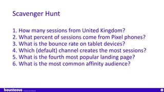Proprietary & Confidential
38
Scavenger Hunt
1. How many sessions from United Kingdom?
2. What percent of sessions come from Pixel phones?
3. What is the bounce rate on tablet devices?
4. Which (default) channel creates the most sessions?
5. What is the fourth most popular landing page?
6. What is the most common affinity audience?
 
