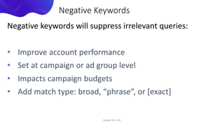 Negative keywords will suppress irrelevant queries:
• Improve account performance
• Set at campaign or ad group level
• Impacts campaign budgets
• Add match type: broad, “phrase”, or [exact]
Google Ads 101
Negative Keywords
 