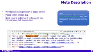Proprietary & Confidential
74
Meta Description
• Provides concise explanation of page’s content
• Placed within <head> tag
• Not a ranking factor, but if written well, can
increase your click-through rate!
<head>
<title>Chocolate Donuts | Mary's Bakery</title>
<meta name=“description” content=“Mary's Bakery
chocolate donuts are possibly the most delicious,
perfectly formed, flawlessly chocolatey donuts ever
made.” />
</head>
 