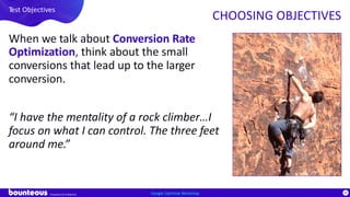 Proprietary & Confidential
84
When we talk about Conversion Rate
Optimization, think about the small
conversions that lead up to the larger
conversion.
“I have the mentality of a rock climber…I
focus on what I can control. The three feet
around me.”
Google Optimize Workshop
Test Objectives
CHOOSING OBJECTIVES
 