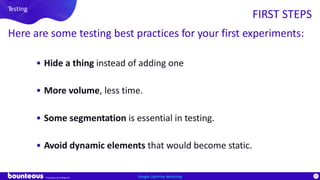 Proprietary & Confidential
97Google Optimize Workshop
Testing
FIRST STEPS
Here are some testing best practices for your first experiments:
• Hide a thing instead of adding one
• More volume, less time.
• Some segmentation is essential in testing.
• Avoid dynamic elements that would become static.
 