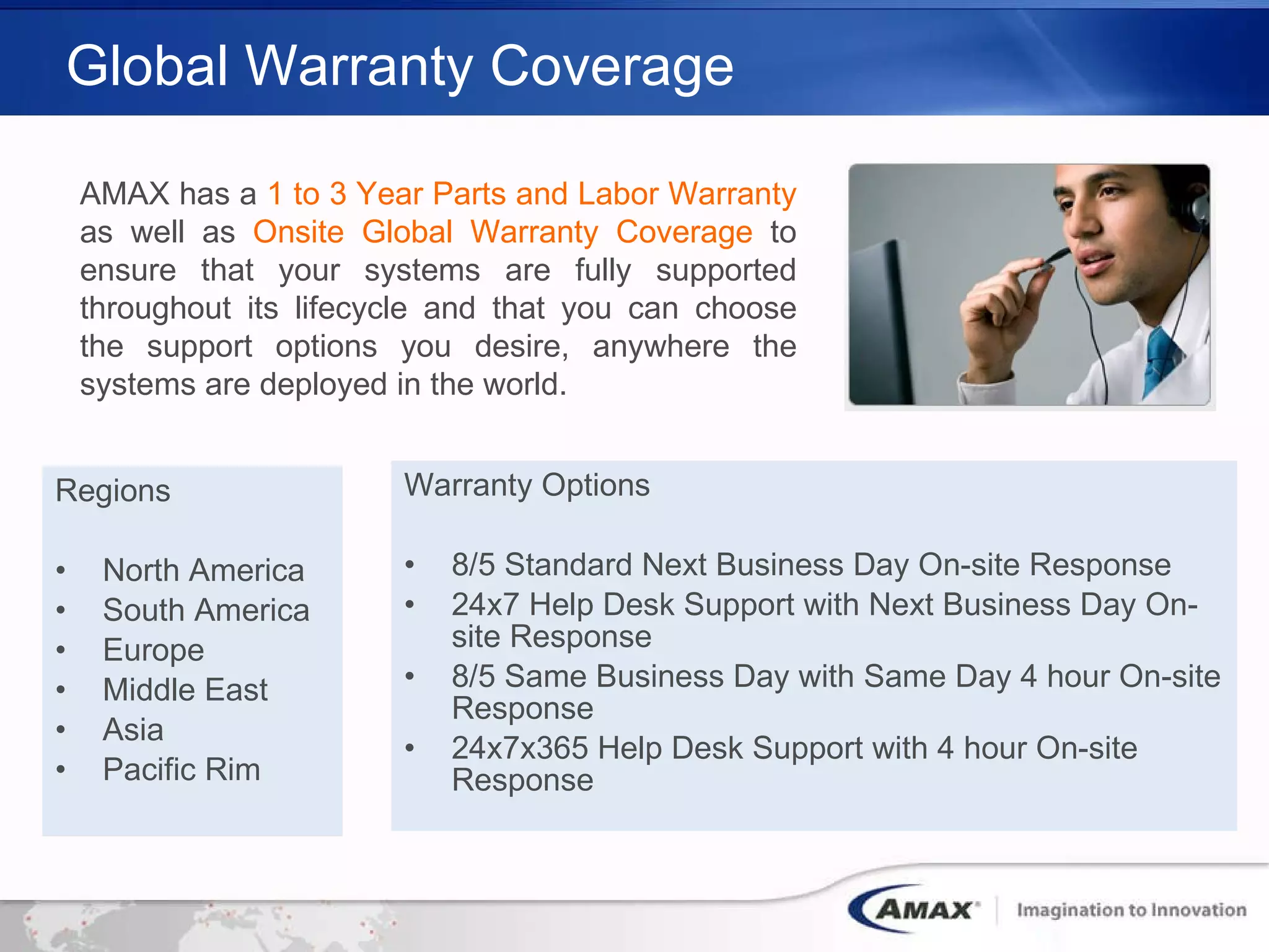 Global Warranty Coverage Regions North America South America Europe Middle East Asia Pacific Rim Warranty Options 8/5 Standard Next Business Day On-site Response 24x7 Help Desk Support with Next Business Day On-site Response 8/5 Same Business Day with Same Day 4 hour On-site Response 24x7x365 Help Desk Support with 4 hour On-site Response AMAX has a  1 to 3 Year Parts and Labor Warranty  as well as  Onsite Global Warranty Coverage  to ensure that your systems are fully supported throughout its lifecycle and that you can choose the support options you desire, anywhere the systems are deployed in the world.   