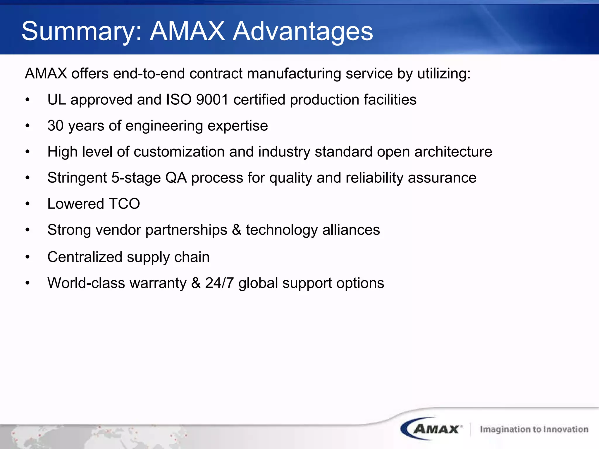 Summary: AMAX Advantages AMAX offers end-to-end contract manufacturing service by utilizing: UL approved and ISO 9001 certified production facilities 30 years of engineering expertise High level of customization and industry standard open architecture Stringent 5-stage QA process for quality and reliability assurance  Lowered TCO  Strong vendor partnerships & technology alliances Centralized supply chain World-class warranty & 24/7 global support options 