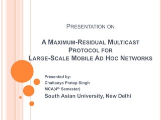 PRESENTATION ON

   A MAXIMUM-RESIDUAL MULTICAST
           PROTOCOL FOR
LARGE-SCALE MOBILE AD HOC NETWORKS

    Presented by:
    Chaitanya Pratap Singh
    MCA(4th Semester)
    South Asian University, New Delhi
 