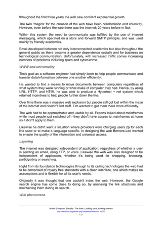 throughout the first three years the web saw constant exponential growth.

The twin 'magics' for the creation of the web have been collaboration and creativity.
However, even before the web there was the internet; 20 years before in fact.

Within this system the need to communicate was fulfilled by the use of internet
messaging, which operated on a store and forward SMTP principle, and was used
mainly by friendly academics.

Email developed between not only interconnected academics but also throughout the
general public as there became a greater dependence socially and for business on
technological communication. Unfortunately, with increased traffic comes increasing
numbers of problems including spam and cyber-crime.

WWW and universality

Tim's goal as a software engineer had simply been to help people communicate and
transfer data/information between one another efficiently.

He wanted to find a means to move documents between computers regardless of
what system they were running or what make of computer they had. Hence, by using
URL, HTTP, and HTML he was able to produce a Hypertext + net system which
retained incentives to help people further down the line.

Over time there was a massive web explosion but people still got lost within the maze
of the internet and couldn't find stuff. Tim wanted to get them there more efficiently.

The web had to be approachable and usable by all. Experts talked about mainframes
while most people just switched off - they didn't have access to mainframes at home
so it didn't apply to them.

Likewise he didn't want a situation where providers were charging users 2p for each
link used or to make it language specific. In designing the web Berners-Lee wanted
to ensure the quality of the information and universal access.

Layering

The internet was designed independent of application, regardless of whether a user
is sending an email, using FTP, or voice. Likewise the web was also designed to be
independent of application, whether it's being used for shopping, browsing,
participating or searching.

Right from its foundation technologies through to its ceiling technologies the web had
to be comprised of royalty free standards with a clean interface, one which makes no
assumptions and is flexible for all its user's needs.

Originally it was thought that one couldn't index the web. However, the Google
search engine has come close to doing so, by analysing the link structures and
maintaining them during its search.

Wiki phenomena



                     British Computer Society - The Web: Looking back, looking forward
                            http://www.bcs.org/server.php?show=conWebDoc.10773
                                                   -2-
 