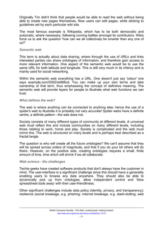 Originally Tim didn't think that people would be able to read the web without being
able to create new pages themselves. Now users can edit pages, while sticking to
guidelines set by each particular wiki site.

The most famous example is Wikipedia, which has to be both democratic and
autocratic, where necessary, following running battles amongst its contributors. Wikis
force us to ask the question 'how can we all collectively be smarter than any one of
us?'

Semantic web

This term is actually about data sharing, where through the use of URLs and links
interested parties can share ontologies of information, and therefore gain access to
more relevant information. One aspect of the semantic web would be to use the
same URL for both latitude and longitude. This is still very much in its infancy and is
mainly used for social networking.

Within the semantic web everything has a URL. One doesn't just say 'colour' one
says example.com/2002/std6#col. You can make up your own terms and take
ownership of that term, thus emphasising the concept of definitive meaning. The
semantic web will provide layers for people to illustrate what web functions we can
trust.

What defines the web?

The web is where anything can be connected to anything else; hence the use of a
spider's web to illustrate it is probably not very accurate! Spider webs have a definite
centre, a definite pattern - the web does not.

Society consists of many different types of community at different levels. A universal
web must reflect this and include communities on many different levels, including
those relating to work, home and play. Society is complicated and the web must
mirror this. The web is structured on many levels and is perhaps best described as a
fractal tangle.

The question is who will create all the future ontologies? We can't assume that they
will be spread across orders of magnitude, and that if you do your bit others will do
theirs. However, on the positive side, creating ontologies requires a small, finite
amount of time, time which will shrink if we all collaborate.

Web science - the challenges

Techie geeks have created software products that don't always have the customer in
mind. The user-interface is a significant challenge since this should have a generality
enabling users to browse any data anywhere. They should also be able to
dynamically pick up from ontologies, allow independent control and 'blow
spreadsheet tools away' with their user-friendliness.

Other significant challenges include data policy (identity, privacy, and transparency);
resilience (social breakage, e.g. phishing: internet breakage, e.g. slash-dotting; web



                     British Computer Society - The Web: Looking back, looking forward
                            http://www.bcs.org/server.php?show=conWebDoc.10773
                                                   -3-
 