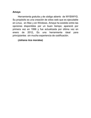 Amaya
Herramienta gratuita y de código abierto de WYSIWYG.
Su propósito es una creación de sitios web que es ejecutable
en Linux, en Mac y en Windows. Amaya ha existido entre las
opciones disponibles por un buen tiempo; apareció por
primera vez en 1996 y fue actualizada por última vez en
enero de 2012, Es una herramienta ideal para
principiantes sin mucha experiencia de codificación.
(Johana rico morales)