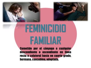 FEMINICIDIO
FAMILIAR
Cometido por el cónyuge o cualquier
descendiente o ascendiente en línea
recta o colateral hasta en cuarto grado,
hermana, concubina, adoptada.
 