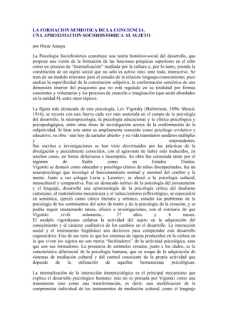 LA FORMACION SEMIOTICA DE LA CONCIENCIA.
UNA APROXIMACION SOCIOHISTORICA AL SUJETO
por Oscar Amaya
La Psicología Sociohistórica constituye una teoría histórico-social del desarrollo, que
propone una visión de la formación de las funciones psíquicas superiores en el niño
como un proceso de “internalización” mediada por la cultura y, por lo tanto, postula la
constitución de un sujeto social que no sólo es activo sino, ante todo, interactivo. Se
trata de un modelo relevante para el estudio de la relación lenguaje-conocimiento, pues
analiza la especificidad de la constitución subjetiva, la conformación semiótica de una
dimensión interior del psiquismo que no está regulado en su totalidad por formas
concientes y voluntarias y los procesos de creación e imaginación (que serán abordados
en la unidad 4), entre otros tópicos.
La figura más destacada de esta psicología, Lev Vigotsky (Bielorrusia, 1896- Moscú,
1934), se recorta con una fuerza cada vez más sostenida en el campo de la psicología
del desarrollo, la neuropsicología, la psicología educacional y la clínica psicológica y
psicopedagógica, entre otras áreas de investigación acerca de la conformación de la
subjetividad. Si bien este autor es ampliamente conocido como psicólogo evolutivo y
educativo, su obra –aún hoy de carácter abierto- y su vida transitaron senderos múltiples
y
sorprendentes.
Sus escritos e investigaciones se han visto desvirtuados por las prácticas de la
divulgación y parcialmente conocidos, con el agravante de haber sido traducidos, en
muchos casos, en forma defectuosa e incompleta. Su obra fue censurada tanto por el
régimen
de
Stalin
como
en
Estados
Unidos.
Vigotski se destacó como educador y psicólogo clínico de niños discapacitados, fue un
neuropsicólogo que investigó el funcionamiento normal y anormal del cerebro y la
mente. Junto a sus colegas Luria y Leontiev, se abocó a la psicología cultural,
transcultural y comparativa. Fue un destacado teórico de la psicología del pensamiento
y el lenguaje, desarrolló una epistemología de la psicología crítica del dualismo
cartesiano, el materialismo mecanicista y el reduccionismo reflexológico, se especializó
en semiótica, ejerció como crítico literario y artístico, estudió los problemas de la
psicología de los sentimientos del actor de teatro y de la psicología de la creación, y se
podría seguir enumerando tareas, oficios e investigaciones, con el corolario de que
Vigotski
vivió
solamente...
37
años
y
6
meses.
El modelo vigotskyano enfatiza la actividad del sujeto en la adquisición del
conocimiento y el carácter cualitativo de los cambios en el desarrollo. La interacción
social y el instrumento lingüístico son decisivos para comprender este desarrollo
cognoscitivo. Una de sus tesis es que los sistemas de signos producidos en la cultura en
la que viven los sujetos no son meros “facilitadores” de la actividad psicológica, sino
que son sus formadores. La presencia de estímulos creados, junto a los dados, es la
característica diferencial de la psicología humana, que se ocupa de la adquisición de
sistemas de mediación cultural y del control consciente de la propia actividad que
depende
de
la
utilización
de
aquellas
herramientas
psicológicas.
La internalización de la interacción interpsicológica es el principal mecanismo que
explica el desarrollo psicológico humano: ésta no es pensada por Vigotski como una
transmisión sino como una transformación, es decir, una modificación de la
comprensión individual de los instrumentos de mediación cultural, como el lenguaje

 