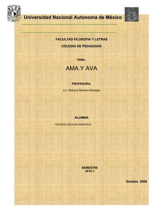 Universidad Nacional Autonoma de México



            FACULTAD FILOSOFIA Y LETRAS

                COLEGIO DE PEDAGOGÍA



                           TEMA:


                   AMA Y AVA

                       PROFESORA.

                 Lic. Patricia Romero Barajas




                         ALUMNA

            VÁZQUEZ AGUILAR MARICRUZ




                               SEMESTRE
                                 2010-1


                                                Octubre 2009
 