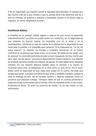 100 Walter Riso – Ama y no sufras
 No es negociable una relación donde la dignidad está afectada. Si sientes que
das mucho más de lo que recibes o que tu pareja tiene más derechos que tú y
esto te molesta, sé asertiva o asertivo y exprésalo, porque si no haces nada al
respecto, el rencor desplazará al amor.
Confianza básica
 ¿Confías en tu pareja? ¿Estás seguro o segura de que nunca te lastimará
intencionalmente? La philía no puede existir sin confianza, sin la seguridad de
que estamos en buenas manos. Es imposible vivir en la duda y en la
incertidumbre. ¿Pondrías tu vida en manos de tu pareja con la seguridad de que
haría todo lo posible y lo imposible para salvarte? Si la respuesta es, "no sé, no
estoy seguro", tu relación ha entrado a cuidados intensivos. Si no tienes
confianza en la persona que dices amar, no la amas. No hablo de ser ciego, sino
de alcanzar la convicción profunda de estar a buen resguardo. No hay mucho qué
decir aquí. ¡Es tan obvio!: así como la desconfianza impide mantener una relación
de amistad, también impide una relación de pareja. En esto debes tener absoluta
claridad. En una relación afectiva estable abres tu corazón y tu mente, te
muestras como eres, te desgonzas en el otro como un acto de fe. Por lo tanto
debes tener la seguridad de que nada será usado en tu contra. No digo que
tengas que poner a prueba a la persona que amas o tenderle trampas, porque la
vida se encarga de ello. No es honesto hacerlo y estarías actuando como no
quisieras que actuaran contigo. Tampoco hablo de que te vuelvas paranoide y
estés prevenido o prevenida todo el tiempo. Pero es imposible amar si hay miedo.
Krishnamurti decía: "El amor es ausencia de miedo". Si no hay miedo no hay
sufrimiento.
 
