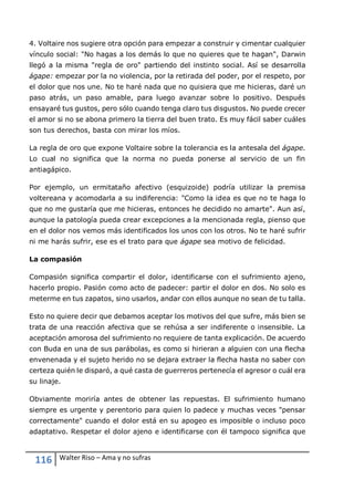 116 Walter Riso – Ama y no sufras
4. Voltaire nos sugiere otra opción para empezar a construir y cimentar cualquier
vínculo social: "No hagas a los demás lo que no quieres que te hagan", Darwin
llegó a la misma "regla de oro" partiendo del instinto social. Así se desarrolla
ágape: empezar por la no violencia, por la retirada del poder, por el respeto, por
el dolor que nos une. No te haré nada que no quisiera que me hicieras, daré un
paso atrás, un paso amable, para luego avanzar sobre lo positivo. Después
ensayaré tus gustos, pero sólo cuando tenga claro tus disgustos. No puede crecer
el amor si no se abona primero la tierra del buen trato. Es muy fácil saber cuáles
son tus derechos, basta con mirar los míos.
La regla de oro que expone Voltaire sobre la tolerancia es la antesala del ágape.
Lo cual no significa que la norma no pueda ponerse al servicio de un fin
antiagápico.
Por ejemplo, un ermitataño afectivo (esquizoide) podría utilizar la premisa
voltereana y acomodarla a su indiferencia: "Como la idea es que no te haga lo
que no me gustaría que me hicieras, entonces he decidido no amarte". Aun así,
aunque la patología pueda crear excepciones a la mencionada regla, pienso que
en el dolor nos vemos más identificados los unos con los otros. No te haré sufrir
ni me harás sufrir, ese es el trato para que ágape sea motivo de felicidad.
La compasión
Compasión significa compartir el dolor, identificarse con el sufrimiento ajeno,
hacerlo propio. Pasión como acto de padecer: partir el dolor en dos. No solo es
meterme en tus zapatos, sino usarlos, andar con ellos aunque no sean de tu talla.
Esto no quiere decir que debamos aceptar los motivos del que sufre, más bien se
trata de una reacción afectiva que se rehúsa a ser indiferente o insensible. La
aceptación amorosa del sufrimiento no requiere de tanta explicación. De acuerdo
con Buda en una de sus parábolas, es como si hirieran a alguien con una flecha
envenenada y el sujeto herido no se dejara extraer la flecha hasta no saber con
certeza quién le disparó, a qué casta de guerreros pertenecía el agresor o cuál era
su linaje.
Obviamente moriría antes de obtener las repuestas. El sufrimiento humano
siempre es urgente y perentorio para quien lo padece y muchas veces "pensar
correctamente" cuando el dolor está en su apogeo es imposible o incluso poco
adaptativo. Respetar el dolor ajeno e identificarse con él tampoco significa que
 