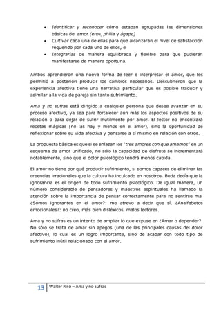 13 Walter Riso – Ama y no sufras
 Identificar y reconocer cómo estaban agrupadas las dimensiones
básicas del amor (eros, philia y ágape)
 Cultivar cada una de ellas para que alcanzaran el nivel de satisfacción
requerido por cada uno de ellos, e
 Integrarlas de manera equilibrada y flexible para que pudieran
manifestarse de manera oportuna.
Ambos aprendieron una nueva forma de leer e interpretar el amor, que les
permitió a posteriori producir los cambios necesarios. Descubrieron que la
experiencia afectiva tiene una narrativa particular que es posible traducir y
asimilar a la vida de pareja sin tanto sufrimiento.
Ama y no sufras está dirigido a cualquier persona que desee avanzar en su
proceso afectivo, ya sea para fortalecer aún más los aspectos positivos de su
relación o para dejar de sufrir inútilmente por amor. El lector no encontrará
recetas mágicas (no las hay y menos en el amor), sino la oportunidad de
reflexionar sobre su vida afectiva y pensarse a sí mismo en relación con otros.
La propuesta básica es que si se enlazan los "tres amores con que amamos” en un
esquema de amor unificado, no sólo la capacidad de disfrute se incrementará
notablemente, sino que el dolor psicológico tendrá menos cabida.
El amor no tiene por qué producir sufrimiento, si somos capaces de eliminar las
creencias irracionales que la cultura ha inculcado en nosotros. Buda decía que la
ignorancia es el origen de todo sufrimiento psicológico. De igual manera, un
número considerable de pensadores y maestros espirituales ha llamado la
atención sobre la importancia de pensar correctamente para no sentirse mal
¿Somos ignorantes en el amor?: me atrevo a decir que sí. ¿Analfabetos
emocionales?: no creo, más bien disléxicos, malos lectores.
Ama y no sufras es un intento de ampliar lo que expuse en ¿Amar o depender?.
No sólo se trata de amar sin apegos (una de las principales causas del dolor
afectivo), lo cual es un logro importante, sino de acabar con todo tipo de
sufrimiento inútil relacionado con el amor.
 