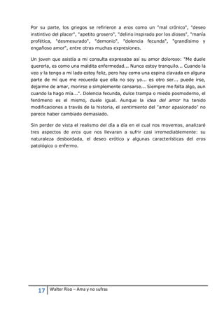 17 Walter Riso – Ama y no sufras
Por su parte, los griegos se refirieron a eros como un "mal crónico", "deseo
instintivo del placer", "apetito grosero", "delirio inspirado por los dioses", "manía
profética, "desmesurado", "demonio", "dolencia fecunda", "grandísimo y
engañoso amor", entre otras muchas expresiones.
Un joven que asistía a mi consulta expresaba así su amor doloroso: "Me duele
quererla, es como una maldita enfermedad... Nunca estoy tranquilo... Cuando la
veo y la tengo a mi lado estoy feliz, pero hay como una espina clavada en alguna
parte de mí que me recuerda que ella no soy yo... es otro ser... puede irse,
dejarme de amar, morirse o simplemente cansarse... Siempre me falta algo, aun
cuando la hago mía...". Dolencia fecunda, dulce trampa o miedo posmoderno, el
fenómeno es el mismo, duele igual. Aunque la idea del amor ha tenido
modificaciones a través de la historia, el sentimiento del "amor apasionado" no
parece haber cambiado demasiado.
Sin perder de vista el realismo del día a día en el cual nos movemos, analizaré
tres aspectos de eros que nos llevaran a sufrir casi irremediablemente: su
naturaleza desbordada, el deseo erótico y algunas características del eros
patológico o enfermo.
 