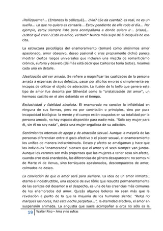 19 Walter Riso – Ama y no sufras
¡Pellízqueme!... (Entonces lo pellizqué)... ¿Vio? ¿Se da cuenta?, es real, no es un
sueño... Lo que no quiero es cansarla... Estoy pendiente de ella todo el día... Por
ejemplo, estoy siempre listo para acompañarla a donde quiera ir... (risas)...
¿Usted qué cree? ¿Esto es amor, verdad?" Nunca más supe de él después de esa
cita.
La estructura psicológica del enamoramiento (tomaré como sinónimos amor
apasionado, amor obsesivo, deseo pasional o eros propiamente dicho) parece
mostrar ciertos rasgos universales que incluyen una mezcla de romanticismo
crónico, euforia y desvelo (de más está decir que Carlos los tenía todos). Veamos
cada uno en detalle.
Idealización del ser amado. Se refiere a magnificar las cualidades de la persona
amada a expensas de sus defectos, pasar por alto los errores o simplemente ser
incapaz de criticar el objeto de adoración. La ilusión de lo bello que genera este
tipo de amor fue descrita por Sthendal como la "cristalización del amor", un
hermoso castillo en el aire detenido en el tiempo.
Exclusividad y fidelidad absoluta. El enamorado no concibe la infidelidad en
ninguna de sus formas, pero no por convicción o principios, sino por pura
incapacidad biológica: la mente y el cuerpo están ocupados en su totalidad por la
persona amada, no hay espacio disponible para nadie más. "Sólo soy mujer para
él, sin él no soy nada", decía una mujer orgullosa de su adicción.
Sentimientos intensos de apego y de atracción sexual. Aunque la mayoría de las
personas diferencian entre el gozo afectivo y el placer sexual, el enamoramiento
los unifica de manera indiscriminada. Deseo y afecto se amalgaman y hace que
los individuos "enamorados" piensen que el amor y el sexo siempre van juntos.
Aunque los varones son más propensos que las mujeres a tener sexo sin afecto,
cuando eros está enardecido, las diferencias de género desaparecen: no somos ni
de Marte ni de Venus, sino terráqueos apasionados, descompuestos de amor,
colmados de deseo.
La convicción de que el amor será para siempre. La idea de un amor inmortal,
eterno e indestructible, una especie de ave fénix que resucita permanentemente
de las cenizas del desamor o el despecho, es una de las creencias más comunes
de los enamorados del amor. Quizás algunos boleros no sean más que la
revelación a punto de lo que la mayoría de los humanos siente: "Reloj no
marques las horas, haz esta noche perpetua...", la eternidad afectiva, el amor en
suspensión animada. La angustia que suele acompañar a eros no sólo es la
 