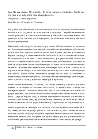 32 Walter Riso – Ama y no sufras
Ana: No soy capaz... Me molesta... Es como cuando se masturba... Siento que
me hace a un lado, así lo haga abrazado a mí...
Terapeuta: ¿Tienes orgasmos?
Ana: No sé... Creo que sí...Ya no sé...
Los gustos sexuales de Ana eran muy distintos a los de su esposo. Ambos fueron
remitidos a un programa de terapia sexual y de pareja. Después me enteré de
que ninguno pudo acoplarse al estilo del otro y ella prefirió separarse a tener que
participar en las fantasías que él le proponía, así sólo fueran virtual es y ella fuera
la única protagonista.
Más allá de cualquier juicio de valor, lo que resulta difícil de entender en este caso
es cómo dos personas tan distintas en lo sexual hayan tomado la decisión de vivir
juntos y casarse. Muchos individuos sobrestiman el poder del amor y subestiman
el papel que juega el deseo sexual en la conformación de una pareja satisfactoria.
El resultado está a la vista. El eros desbordado, que generalmente termina en
violencia o desviaciones sexuales, también necesita ser intervenido. Recuerdo el
caso de un paciente que se quejaba porque su mujer no lo acompañaba en sus
fantasías, las cuales eran especialmente complejas. Una de ellas consistía en lo
siguiente: él debía bajar a las veintitrés y cuarenta y cinco de la noche al garaje
del edificio donde vivían, esconderse debajo de su auto y comenzar a
masturbarse; a las doce en punto, su esposa, vestida de falda larga y botas rojas,
debía subirse al coche y acelerarlo hasta que él eyaculara.
Como resulta entendible, la señora, una mujer abierta y tranquila que solía
acceder a las exigencias sexuales del hombre, no estaba muy contenta con
semejante ajetreo. De manera razonable, ella no solicitaba que se acabaran los
juegos sexuales, sino que se hicieran menos complicados y en lo posible a otras
horas. Luego de algunas citas, el hombre logró reducir y moderar sus fetiches. A
diferencia del primer caso, aquí no había una diferencia de fondo en lo sexual.
Ambos mostraban modos y gustos similares y congeniados, no fue problemático.
Ubicar el punto exacto en que nos sentimos cómodos no siempre es tarea fácil.
Sin deseo, el amor de pareja pierde su fuerza esencial, pero también es cierto
que una relación de pareja no puede depender exclusivamente del número de
erecciones para ser feliz. Hay gente que es más sexual que otra y esas diferencias
individuales pesan mucho a la hora de experimentar la sexualidad en pareja.
 