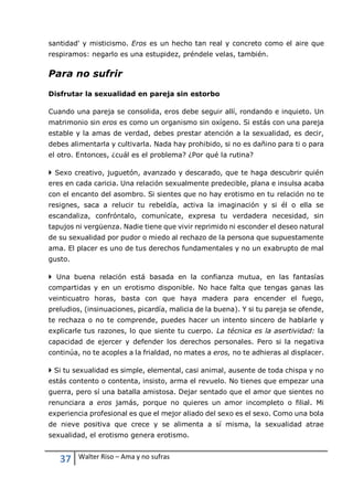37 Walter Riso – Ama y no sufras
santidad' y misticismo. Eros es un hecho tan real y concreto como el aire que
respiramos: negarlo es una estupidez, préndele velas, también.
Para no sufrir
Disfrutar la sexualidad en pareja sin estorbo
Cuando una pareja se consolida, eros debe seguir allí, rondando e inquieto. Un
matrimonio sin eros es como un organismo sin oxígeno. Si estás con una pareja
estable y la amas de verdad, debes prestar atención a la sexualidad, es decir,
debes alimentarla y cultivarla. Nada hay prohibido, si no es dañino para ti o para
el otro. Entonces, ¿cuál es el problema? ¿Por qué la rutina?
 Sexo creativo, juguetón, avanzado y descarado, que te haga descubrir quién
eres en cada caricia. Una relación sexualmente predecible, plana e insulsa acaba
con el encanto del asombro. Si sientes que no hay erotismo en tu relación no te
resignes, saca a relucir tu rebeldía, activa la imaginación y si él o ella se
escandaliza, confróntalo, comunícate, expresa tu verdadera necesidad, sin
tapujos ni vergüenza. Nadie tiene que vivir reprimido ni esconder el deseo natural
de su sexualidad por pudor o miedo al rechazo de la persona que supuestamente
ama. El placer es uno de tus derechos fundamentales y no un exabrupto de mal
gusto.
 Una buena relación está basada en la confianza mutua, en las fantasías
compartidas y en un erotismo disponible. No hace falta que tengas ganas las
veinticuatro horas, basta con que haya madera para encender el fuego,
preludios, (insinuaciones, picardía, malicia de la buena). Y si tu pareja se ofende,
te rechaza o no te comprende, puedes hacer un intento sincero de hablarle y
explicarle tus razones, lo que siente tu cuerpo. La técnica es la asertividad: la
capacidad de ejercer y defender los derechos personales. Pero si la negativa
continúa, no te acoples a la frialdad, no mates a eros, no te adhieras al displacer.
 Si tu sexualidad es simple, elemental, casi animal, ausente de toda chispa y no
estás contento o contenta, insisto, arma el revuelo. No tienes que empezar una
guerra, pero sí una batalla amistosa. Dejar sentado que el amor que sientes no
renunciara a eros jamás, porque no quieres un amor incompleto o filial. Mi
experiencia profesional es que el mejor aliado del sexo es el sexo. Como una bola
de nieve positiva que crece y se alimenta a sí misma, la sexualidad atrae
sexualidad, el erotismo genera erotismo.
 