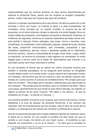 42 Walter Riso – Ama y no sufras
responsabilidad que los varones tenemos en esta carrera desenfrenada por
alcanzar la perfección física, pienso que las mujeres se arreglan (maquillan,
peinan, visten) más para las mujeres que para los hombres.
Veamos un ejemplo representativo de lo que afirmo. Se abre la puerta de un bar
animado y entra una mujer, no importa la edad o si está acompañada. De
inmediato, como movidas por un resorte invisible, la mayoría de las allí
presentes, sin el menor disimulo, dirigen su atención a la recién llegada. No es un
simple reflejo de orientación, sino fisgoneo consciente e intencional. Entonces, en
milésimas de segundos, comienza un escaneo sistemático de todas contra una:
pelo (teñido o natural), frente, párpados, ojos (color, forma y tamaño), nariz
(modificada, no modificada o mal modificada), papada, calidad de la piel, tamaño
del busto, proporción cintura/cadera, cola (rematada, proyectada o tipo
mandolina napolitana), piernas, marca y diseñador posible de la vestimenta,
forma de caminar, número y profundidad de arrugas, entre otras. Luego, hecha
la evaluación, se termina la curiosidad y todo regresa a la normalidad: la recién
llegada pasa a formar parte de la legión de observadoras qué volverán a su
actividad cuando otra mujer atraviese el umbral.
En una encuesta no formal que se realizó con ciento cincuenta mujeres que
asistían a consulta psicológica, se les preguntó para quiénes se arreglaban
cuando debían asistir a un evento social. La gran mayoría dio respuestas mixtas,
sin embargo, reconocieron que de una manera u otra, las demás mujeres eran
tenidas en cuenta durante el proceso de embellecimiento:"Me arreglo para que
ellas me envidien", "Me arreglo para mi pareja y además para que esas brujas no
me critiquen", "Me arreglo para los hombres, pero sin olvidarme de ellas". Sólo a
unas pocas, generalmente las que tenían la auto estima elevada, les importó un
rábano la opinión de las otras mujeres: "Me adoro y me adorno... El que se
embellece es mi ego... lo demás no interesa...”.
Los hombres también criticamos a las mujeres, pero somos más toscos y menos
detallistas a la hora de analizar los atributos femeninos. A los varones nos
interesan más las protuberancias que las arrugas, más el color de la piel que la
calidad y no distinguimos de manera tan eficiente lo artificial de lo natural.
Una de mis pacientes llevaba ocho cirugías estéticas tratando de mantener activo
el deseo de su marido. En una ocasión el hombre me dijo:"Cada vez que se
somete a una cirugía, me siento con una mujer nueva... El problema es que
después me acostumbro y ya no es lo mismo...". Es claro que la novedad no
 