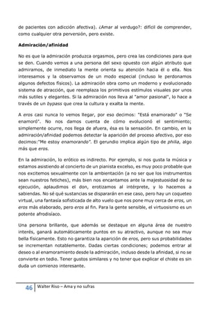 46 Walter Riso – Ama y no sufras
de pacientes con adicción afectiva). ¿Amar al verdugo?: difícil de comprender,
como cualquier otra perversión, pero existe.
Admiración/afinidad
No es que la admiración produzca orgasmos, pero crea las condiciones para que
se den. Cuando vemos a una persona del sexo opuesto con algún atributo que
admiramos, de inmediato la mente orienta su atención hacia él o ella. Nos
interesamos y la observamos de un modo especial (incluso le perdonamos
algunos defectos físicos). La admiración obra como un moderno y evolucionado
sistema de atracción, que reemplaza los primitivos estímulos visuales por unos
más sutiles y elegantes. Si la admiración nos lleva al "amor pasional", lo hace a
través de un bypass que crea la cultura y exalta la mente.
A eros casi nunca lo vemos llegar, por eso decimos: "Está enamorado" o "Se
enamoró". No nos damos cuenta de cómo evolucionó el sentimiento;
simplemente ocurre, nos llega de afuera, ésa es la sensación. En cambio, en la
admiración/afinidad podemos detectar la aparición del proceso afectivo, por eso
decimos:"Me estoy enamorando". El gerundio implica algún tipo de philia, algo
más que eros.
En la admiración, lo erótico es indirecto. Por ejemplo, si nos gusta la música y
estamos asistiendo al concierto de un pianista excelso, es muy poco probable que
nos excitemos sexualmente con la ambientación (a no ser que los instrumentos
sean nuestros fetiches), más bien nos encantamos ante la majestuosidad de su
ejecución, aplaudimos el don, erotizamos al intérprete, y lo hacemos a
sabiendas. No sé qué sustancias se dispararán en ese caso, pero hay un coqueteo
virtual, una fantasía sofisticada de alto vuelo que nos pone muy cerca de eros, un
eros más elaborado, pero eros al fin. Para la gente sensible, el virtuosismo es un
potente afrodisíaco.
Una persona brillante, que además se destaque en alguna área de nuestro
interés, ganará automáticamente puntos en su atractivo, aunque no sea muy
bella físicamente. Esto no garantiza la aparición de eros, pero sus probabilidades
se incrementan notablemente. Dadas ciertas condiciones; podemos entrar al
deseo o al enamoramiento desde la admiración, incluso desde la afinidad, si no se
convierte en tedio. Tener gustos similares y no tener que explicar el chiste es sin
duda un comienzo interesante.
 