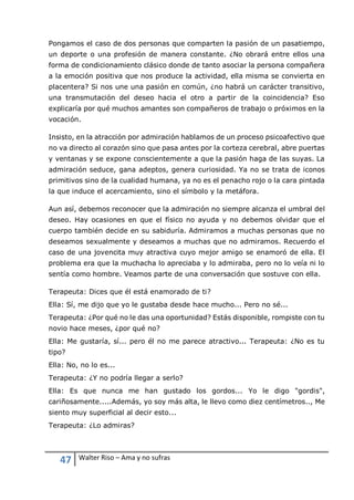 47 Walter Riso – Ama y no sufras
Pongamos el caso de dos personas que comparten la pasión de un pasatiempo,
un deporte o una profesión de manera constante. ¿No obrará entre ellos una
forma de condicionamiento clásico donde de tanto asociar la persona compañera
a la emoción positiva que nos produce la actividad, ella misma se convierta en
placentera? Si nos une una pasión en común, ¿no habrá un carácter transitivo,
una transmutación del deseo hacia el otro a partir de la coincidencia? Eso
explicaría por qué muchos amantes son compañeros de trabajo o próximos en la
vocación.
Insisto, en la atracción por admiración hablamos de un proceso psicoafectivo que
no va directo al corazón sino que pasa antes por la corteza cerebral, abre puertas
y ventanas y se expone conscientemente a que la pasión haga de las suyas. La
admiración seduce, gana adeptos, genera curiosidad. Ya no se trata de iconos
primitivos sino de la cualidad humana, ya no es el penacho rojo o la cara pintada
la que induce el acercamiento, sino el símbolo y la metáfora.
Aun así, debemos reconocer que la admiración no siempre alcanza el umbral del
deseo. Hay ocasiones en que el físico no ayuda y no debemos olvidar que el
cuerpo también decide en su sabiduría. Admiramos a muchas personas que no
deseamos sexualmente y deseamos a muchas que no admiramos. Recuerdo el
caso de una jovencita muy atractiva cuyo mejor amigo se enamoró de ella. El
problema era que la muchacha lo apreciaba y lo admiraba, pero no lo veía ni lo
sentía como hombre. Veamos parte de una conversación que sostuve con ella.
Terapeuta: Dices que él está enamorado de ti?
Ella: Sí, me dijo que yo le gustaba desde hace mucho... Pero no sé...
Terapeuta: ¿Por qué no le das una oportunidad? Estás disponible, rompiste con tu
novio hace meses, ¿por qué no?
Ella: Me gustaría, sí... pero él no me parece atractivo... Terapeuta: ¿No es tu
tipo?
Ella: No, no lo es...
Terapeuta: ¿Y no podría llegar a serlo?
Ella: Es que nunca me han gustado los gordos... Yo le digo "gordis",
cariñosamente.....Además, yo soy más alta, le llevo como diez centímetros.., Me
siento muy superficial al decir esto...
Terapeuta: ¿Lo admiras?
 