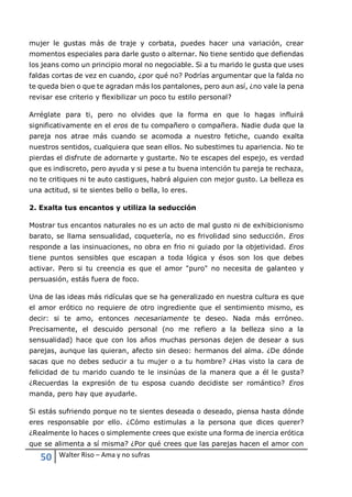 50 Walter Riso – Ama y no sufras
mujer le gustas más de traje y corbata, puedes hacer una variación, crear
momentos especiales para darle gusto o alternar. No tiene sentido que defiendas
los jeans como un principio moral no negociable. Si a tu marido le gusta que uses
faldas cortas de vez en cuando, ¿por qué no? Podrías argumentar que la falda no
te queda bien o que te agradan más los pantalones, pero aun así, ¿no vale la pena
revisar ese criterio y flexibilizar un poco tu estilo personal?
Arréglate para ti, pero no olvides que la forma en que lo hagas influirá
significativamente en el eros de tu compañero o compañera. Nadie duda que la
pareja nos atrae más cuando se acomoda a nuestro fetiche, cuando exalta
nuestros sentidos, cualquiera que sean ellos. No subestimes tu apariencia. No te
pierdas el disfrute de adornarte y gustarte. No te escapes del espejo, es verdad
que es indiscreto, pero ayuda y si pese a tu buena intención tu pareja te rechaza,
no te critiques ni te auto castigues, habrá alguien con mejor gusto. La belleza es
una actitud, si te sientes bello o bella, lo eres.
2. Exalta tus encantos y utiliza la seducción
Mostrar tus encantos naturales no es un acto de mal gusto ni de exhibicionismo
barato, se llama sensualidad, coquetería, no es frivolidad sino seducción. Eros
responde a las insinuaciones, no obra en frio ni guiado por la objetividad. Eros
tiene puntos sensibles que escapan a toda lógica y ésos son los que debes
activar. Pero si tu creencia es que el amor "puro" no necesita de galanteo y
persuasión, estás fuera de foco.
Una de las ideas más ridículas que se ha generalizado en nuestra cultura es que
el amor erótico no requiere de otro ingrediente que el sentimiento mismo, es
decir: si te amo, entonces necesariamente te deseo. Nada más erróneo.
Precisamente, el descuido personal (no me refiero a la belleza sino a la
sensualidad) hace que con los años muchas personas dejen de desear a sus
parejas, aunque las quieran, afecto sin deseo: hermanos del alma. ¿De dónde
sacas que no debes seducir a tu mujer o a tu hombre? ¿Has visto la cara de
felicidad de tu marido cuando te le insinúas de la manera que a él le gusta?
¿Recuerdas la expresión de tu esposa cuando decidiste ser romántico? Eros
manda, pero hay que ayudarle.
Si estás sufriendo porque no te sientes deseada o deseado, piensa hasta dónde
eres responsable por ello. ¿Cómo estimulas a la persona que dices querer?
¿Realmente lo haces o simplemente crees que existe una forma de inercia erótica
que se alimenta a sí misma? ¿Por qué crees que las parejas hacen el amor con
 