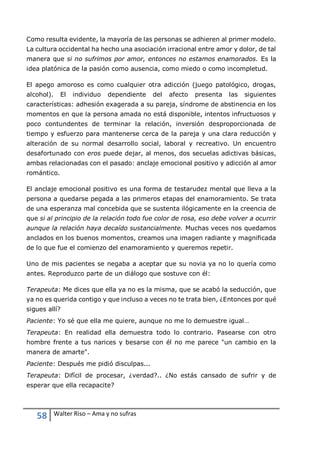 58 Walter Riso – Ama y no sufras
Como resulta evidente, la mayoría de las personas se adhieren al primer modelo.
La cultura occidental ha hecho una asociación irracional entre amor y dolor, de tal
manera que si no sufrimos por amor, entonces no estamos enamorados. Es la
idea platónica de la pasión como ausencia, como miedo o como incompletud.
El apego amoroso es como cualquier otra adicción (juego patológico, drogas,
alcohol). El individuo dependiente del afecto presenta las siguientes
características: adhesión exagerada a su pareja, síndrome de abstinencia en los
momentos en que la persona amada no está disponible, intentos infructuosos y
poco contundentes de terminar la relación, inversión desproporcionada de
tiempo y esfuerzo para mantenerse cerca de la pareja y una clara reducción y
alteración de su normal desarrollo social, laboral y recreativo. Un encuentro
desafortunado con eros puede dejar, al menos, dos secuelas adictivas básicas,
ambas relacionadas con el pasado: anclaje emocional positivo y adicción al amor
romántico.
El anclaje emocional positivo es una forma de testarudez mental que lleva a la
persona a quedarse pegada a las primeros etapas del enamoramiento. Se trata
de una esperanza mal concebida que se sustenta ilógicamente en la creencia de
que si al principio de la relación todo fue color de rosa, eso debe volver a ocurrir
aunque la relación haya decaído sustancialmente. Muchas veces nos quedamos
anclados en los buenos momentos, creamos una imagen radiante y magnificada
de lo que fue el comienzo del enamoramiento y queremos repetir.
Uno de mis pacientes se negaba a aceptar que su novia ya no lo quería como
antes. Reproduzco parte de un diálogo que sostuve con él:
Terapeuta: Me dices que ella ya no es la misma, que se acabó la seducción, que
ya no es querida contigo y que incluso a veces no te trata bien, ¿Entonces por qué
sigues allí?
Paciente: Yo sé que ella me quiere, aunque no me lo demuestre igual…
Terapeuta: En realidad ella demuestra todo lo contrario. Pasearse con otro
hombre frente a tus narices y besarse con él no me parece "un cambio en la
manera de amarte".
Paciente: Después me pidió disculpas...
Terapeuta: Difícil de procesar, ¿verdad?.. ¿No estás cansado de sufrir y de
esperar que ella recapacite?
 