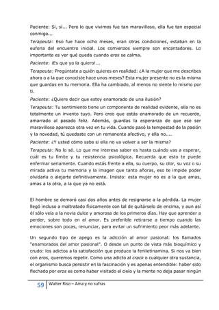 59 Walter Riso – Ama y no sufras
Paciente: Sí, sí... Pero lo que vivimos fue tan maravilloso, ella fue tan especial
conmigo...
Terapeuta: Eso fue hace ocho meses, eran otras condiciones, estaban en la
euforia del encuentro inicial. Los comienzos siempre son encantadores. Lo
importante es ver qué queda cuando eros se calma.
Paciente: ¡Es que yo la quiero!...
Terapeuta: Pregúntate a quién quieres en realidad: ¿A la mujer que me describes
ahora o a la que conociste hace unos meses? Esta mujer presente no es la misma
que guardas en tu memoria. Ella ha cambiado, al menos no siente lo mismo por
ti.
Paciente: ¿Quiere decir que estoy enamorado de una ilusión?
Terapeuta: Tu sentimiento tiene un componente de realidad evidente, ella no es
totalmente un invento tuyo. Pero creo que estás enamorado de un recuerdo,
amarrado al pasado feliz. Además, guardas la esperanza de que ese ser
maravilloso aparezca otra vez en tu vida. Cuando pasó la tempestad de la pasión
y la novedad, tú quedaste con un remanente afectivo, y ella no....
Paciente: ¿Y usted cómo sabe si ella no va volver a ser la misma?
Terapeuta: No lo sé. Lo que me interesa saber es hasta cuándo vas a esperar,
cuál es tu límite y tu resistencia psicológica. Recuerda que esto te puede
enfermar seriamente. Cuando estás frente a ella, su cuerpo, su olor, su voz o su
mirada activa tu memoria y la imagen que tanto añoras, eso te impide poder
olvidarla o alejarte definitivamente. Insisto: esta mujer no es a la que amas,
amas a la otra, a la que ya no está.
El hombre se demoró casi dos años antes de resignarse a la pérdida. La mujer
llegó incluso a maltratado físicamente con tal de quitárselo de encima, y aun así
él sólo veía a la novia dulce y amorosa de los primeros días. Hay que aprender a
perder, sobre todo en el amor. Es preferible retirarse a tiempo cuando las
emociones son pocas, renunciar, para evitar un sufrimiento peor más adelante.
Un segundo tipo de apego es la adicción al amor pasional: los llamados
“enamorados del amor pasional”. O desde un punto de vista más bioquímico y
crudo: los adictos a la satisfacción que produce la feniletinamina. Si nos va bien
con eros, queremos repetir. Como una adicto al crack o cualquier otra sustancia,
el organismo busca persistir en la fascinación y es apenas entendible: haber sido
flechado por eros es como haber visitado el cielo y la mente no deja pasar ningún
 