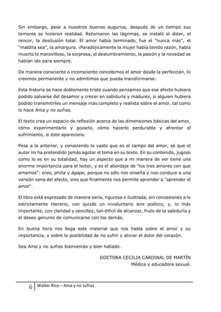 6 Walter Riso – Ama y no sufras
Sin embargo, pese a nuestros buenos augurios, después de un tiempo sus
temores se hicieron realidad. Retornaron las lágrimas, se instaló el dolor, el
rencor, la desilusión total. El amor había terminado, fue el "nunca más", el
“maldita sea”, la amargura. ¡Paradójicamente la mujer había tenido razón, había
muerto lo maravilloso, la sorpresa, el deslumbramiento, la pasión y la novedad se
habían ido para siempre.
De manera consciente o inconsciente concebimos el amor desde la perfección, lo
creemos permanente y no admitimos que pueda transformarse.
Esta historia se hace doblemente triste cuando pensamos que ese afecto hubiera
podido salvarse del desamor y crecer en sabiduría y madurez, si alguien hubiera
podido transmitirles un mensaje más completo y realista sobre el amor, tal como
lo hace Ama y no sufras.
El texto crea un espacio de reflexión acerca de las dimensiones básicas del amor,
cómo experimentarlo y gozarlo, cómo hacerlo perdurable y afrontar el
sufrimiento, si éste apareciera.
Pese a lo anterior, y conociendo lo vasto que es el campo del amor, sé que el
autor no ha pretendido jamás agotar el tema en su texto. En su contenido, jugoso
como lo es en su totalidad, hay un aspecto que a mi manera de ver tiene una
enorme importancia para el lector, y es el abordaje de "los tres amores con que
amamos": eros, philia y ágape, porque no sólo nos enseña y nos conduce a una
versión sana del afecto, sino que finalmente nos permite aprender a "aprender el
amor".
El libro está expresado de manera seria, rigurosa e ilustrada, sin concesiones a lo
estrictamente literario, con quizás un involuntario aire poético, y, lo más
importante, con claridad y sencillez, tan difícil de alcanzar, fruto de la sabiduría y
el deseo genuino de comunicarse con los demás.
En buena hora nos llega este material que nos habla sobre el amor y su
importancia, y sobre la posibilidad de no sufrir y aliviar el dolor del corazón.
Sea Ama y no sufras bienvenido y bien hallado.
DOCTORA CECILIA CARDINAL DE MARTÍN
Médica y educadora sexual.
 