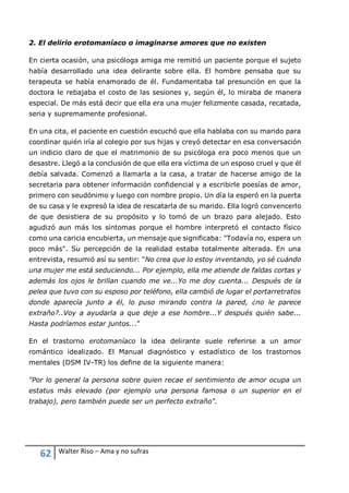 62 Walter Riso – Ama y no sufras
2. El delirio erotomaníaco o imaginarse amores que no existen
En cierta ocasión, una psicóloga amiga me remitió un paciente porque el sujeto
había desarrollado una idea delirante sobre ella. El hombre pensaba que su
terapeuta se había enamorado de él. Fundamentaba tal presunción en que la
doctora le rebajaba el costo de las sesiones y, según él, lo miraba de manera
especial. De más está decir que ella era una mujer felizmente casada, recatada,
seria y supremamente profesional.
En una cita, el paciente en cuestión escuchó que ella hablaba con su marido para
coordinar quién iría al colegio por sus hijas y creyó detectar en esa conversación
un indicio claro de que el matrimonio de su psicóloga era poco menos que un
desastre. Llegó a la conclusión de que ella era víctima de un esposo cruel y que él
debía salvada. Comenzó a llamarla a la casa, a tratar de hacerse amigo de la
secretaria para obtener información confidencial y a escribirle poesías de amor,
primero con seudónimo y luego con nombre propio. Un día la esperó en la puerta
de su casa y le expresó la idea de rescatarla de su marido. Ella logró convencerlo
de que desistiera de su propósito y lo tomó de un brazo para alejado. Esto
agudizó aun más los síntomas porque el hombre interpretó el contacto físico
como una caricia encubierta, un mensaje que significaba: "Todavía no, espera un
poco más". Su percepción de la realidad estaba totalmente alterada. En una
entrevista, resumió así su sentir: "No crea que lo estoy inventando, yo sé cuándo
una mujer me está seduciendo... Por ejemplo, ella me atiende de faldas cortas y
además los ojos le brillan cuando me ve...Yo me doy cuenta... Después de la
pelea que tuvo con su esposo por teléfono, ella cambió de lugar el portarretratos
donde aparecía junto a él, lo puso mirando contra la pared, ¿no le parece
extraño?..Voy a ayudarla a que deje a ese hombre...Y después quién sabe...
Hasta podríamos estar juntos...”
En el trastorno erotomaníaco la idea delirante suele referirse a un amor
romántico idealizado. El Manual diagnóstico y estadístico de los trastornos
mentales (DSM IV-TR) los define de la siguiente manera:
"Por lo general la persona sobre quien recae el sentimiento de amor ocupa un
estatus más elevado (por ejemplo una persona famosa o un superior en el
trabajo), pero también puede ser un perfecto extraño".
 